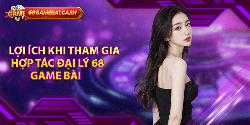 Lợi ích khi tham gia hợp tác đại lý 68 game bài
